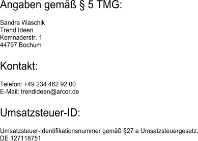 Angaben gem  5 TMG: Sandra WaschikTrend IdeenKemnaderstr. 144797 Bochum Kontakt: Telefon: +49 234 462 92 00E-Mail: trendideen@arcor.de Umsatzsteuer-ID: Umsatzsteuer-Identifikationsnummer gem 27 a Umsatzsteuergesetz:DE 127118751