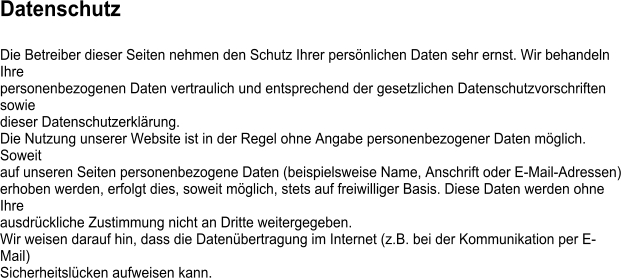 Datenschutz  Die Betreiber dieser Seiten nehmen den Schutz Ihrer persnlichen Daten sehr ernst. Wir behandeln Ihre personenbezogenen Daten vertraulich und entsprechend der gesetzlichen Datenschutzvorschriften sowie dieser Datenschutzerklrung. Die Nutzung unserer Website ist in der Regel ohne Angabe personenbezogener Daten mglich. Soweit auf unseren Seiten personenbezogene Daten (beispielsweise Name, Anschrift oder E-Mail-Adressen) erhoben werden, erfolgt dies, soweit mglich, stets auf freiwilliger Basis. Diese Daten werden ohne Ihre ausdrckliche Zustimmung nicht an Dritte weitergegeben. Wir weisen darauf hin, dass die Datenbertragung im Internet (z.B. bei der Kommunikation per E-Mail) Sicherheitslcken aufweisen kann.